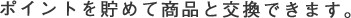 ポイントを貯めて商品と交換できます