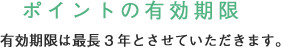 ポイントの有効期限 有効期限は最長3年とさせていただきます。